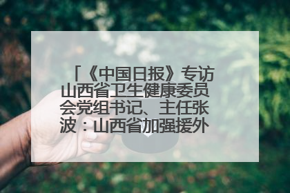 《中国日报》专访山西省卫生健康委员会党组书记、主任张波：山西省加强援外医疗工作 构建中非卫生健康共同体