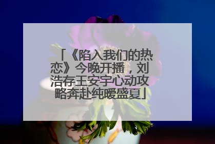 《陷入我们的热恋》今晚开播，刘浩存王安宇心动攻略奔赴纯暧盛夏
