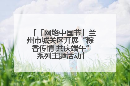 「网络中国节」兰州市城关区开展“粽香传情 共庆端午”系列主题活动
