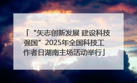 “矢志创新发展 建设科技强国”2025年全国科技工作者日湖南主场活动举行