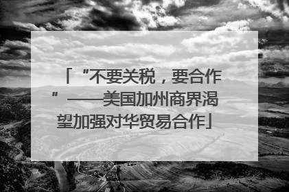 “不要关税，要合作”——美国加州商界渴望加强对华贸易合作
