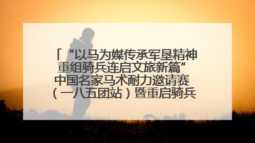 “以马为媒传承军垦精神 重组骑兵连启文旅新篇” 中国名家马术耐力邀请赛（一八五团站）暨重启骑兵连活动正式启动