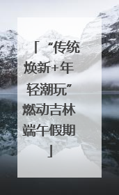 “传统焕新+年轻潮玩”燃动吉林端午假期