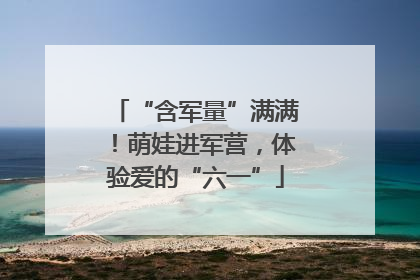 “含军量”满满！萌娃进军营，体验爱的“六一”