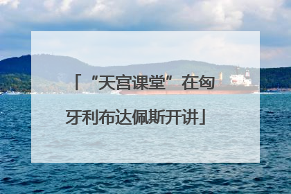 “天宫课堂”在匈牙利布达佩斯开讲