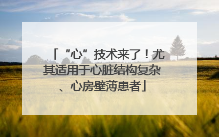 “心”技术来了！尤其适用于心脏结构复杂、心房壁薄患者
