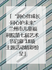 “润心伴成长·同心护未来” 兰州市儿童福利院第七届艺术节启幕 18项主题活动精彩纷呈