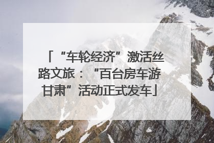 “车轮经济”激活丝路文旅：“百台房车游甘肃”活动正式发车