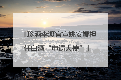 珍酒李渡官宣姚安娜担任白酒“申遗大使”