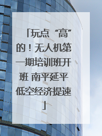 玩点“高”的！无人机第一期培训班开班 南平延平低空经济提速