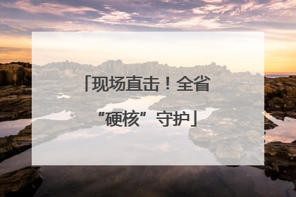 现场直击！全省“硬核”守护