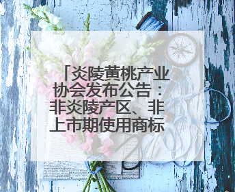炎陵黄桃产业协会发布公告：非炎陵产区、非上市期使用商标包装均属侵权