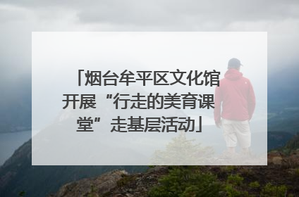烟台牟平区文化馆开展“行走的美育课堂”走基层活动
