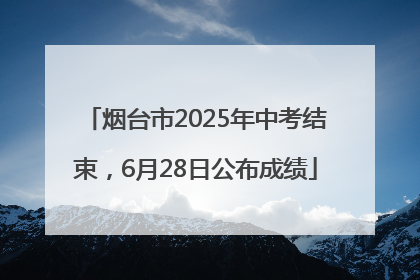 烟台市2025年中考结束，6月28日公布成绩