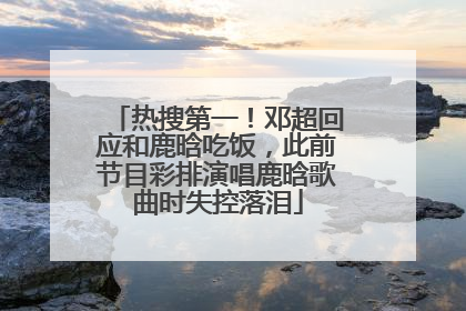 热搜第一！邓超回应和鹿晗吃饭，此前节目彩排演唱鹿晗歌曲时失控落泪