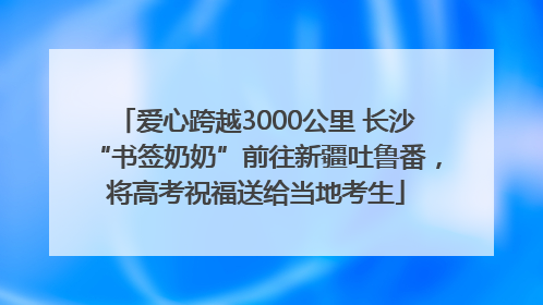 爱心跨越3000公里 长沙“书签奶奶”前往新疆吐鲁番，将高考祝福送给当地考生
