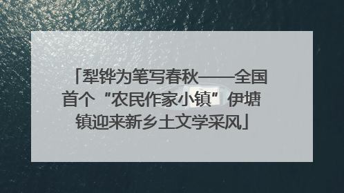 犁铧为笔写春秋——全国首个“农民作家小镇”伊塘镇迎来新乡土文学采风