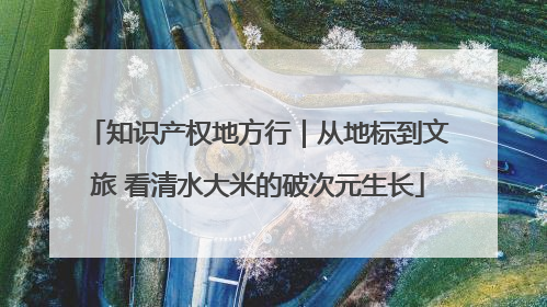 知识产权地方行｜从地标到文旅 看清水大米的破次元生长