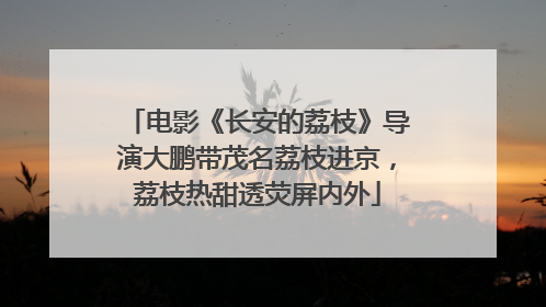电影《长安的荔枝》导演大鹏带茂名荔枝进京，荔枝热甜透荧屏内外
