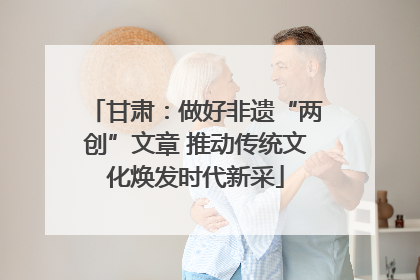 甘肃：做好非遗“两创”文章 推动传统文化焕发时代新采