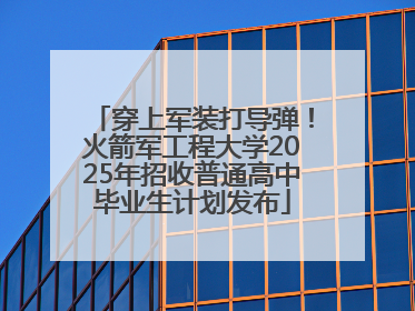 穿上军装打导弹！火箭军工程大学2025年招收普通高中毕业生计划发布