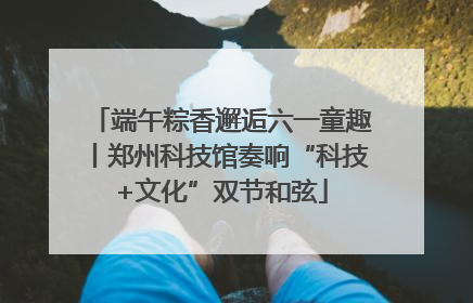 端午粽香邂逅六一童趣丨郑州科技馆奏响“科技+文化”双节和弦