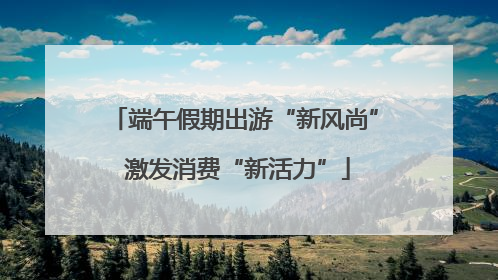 端午假期出游“新风尚” 激发消费“新活力”