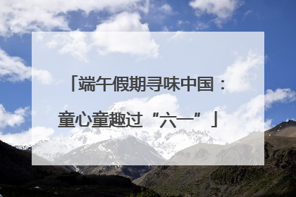 端午假期寻味中国：童心童趣过“六一”