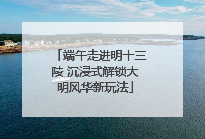 端午走进明十三陵 沉浸式解锁大明风华新玩法