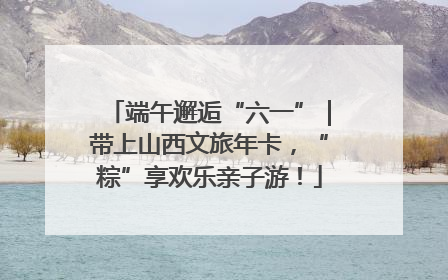 端午邂逅“六一”｜带上山西文旅年卡，“粽”享欢乐亲子游！