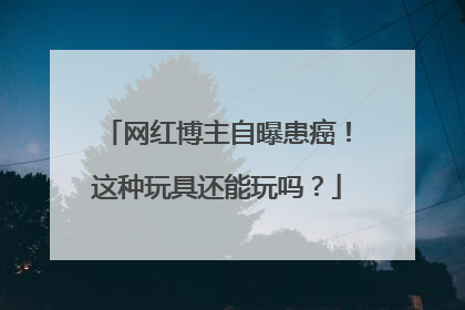 网红博主自曝患癌！这种玩具还能玩吗？