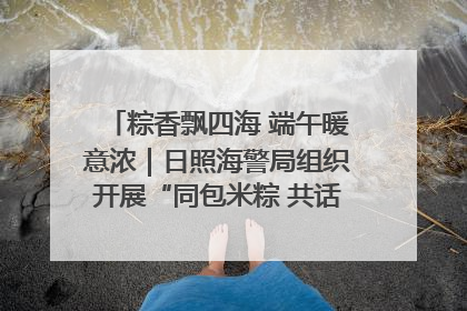 粽香飘四海 端午暖意浓｜日照海警局组织开展“同包米粽 共话端午”系列活动