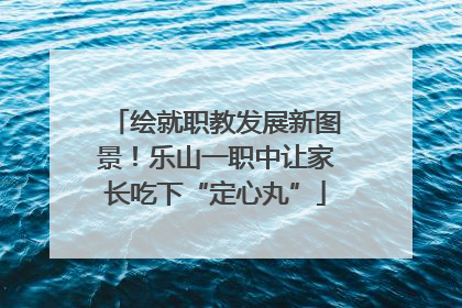 绘就职教发展新图景！乐山一职中让家长吃下“定心丸”
