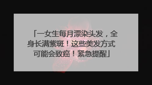 一女生每月漂染头发，全身长满紫斑！这些美发方式可能会致癌！紧急提醒