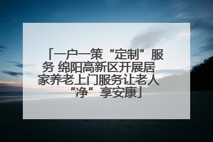 一户一策“定制”服务 绵阳高新区开展居家养老上门服务让老人“净”享安康