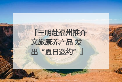 三明赴福州推介文旅康养产品 发出“夏日邀约”