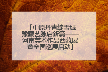 中原丹青绽雪域 豫藏艺脉启新篇——河南美术作品西藏展暨全国巡展启动