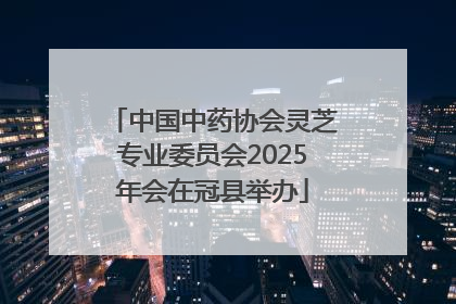 中国中药协会灵芝专业委员会2025年会在冠县举办
