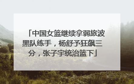 中国女篮继续拿弱旅波黑队练手，杨舒予狂飙三分，张子宇统治篮下