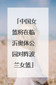 中国女篮将在临沂奥体公园对阵波兰女篮