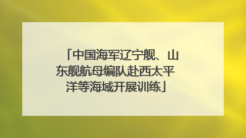 中国海军辽宁舰、山东舰航母编队赴西太平洋等海域开展训练
