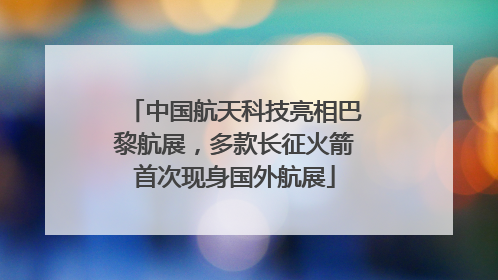 中国航天科技亮相巴黎航展，多款长征火箭首次现身国外航展