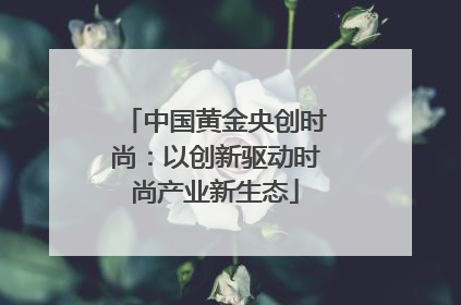 中国黄金央创时尚：以创新驱动时尚产业新生态