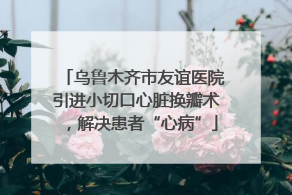 乌鲁木齐市友谊医院引进小切口心脏换瓣术，解决患者“心病”
