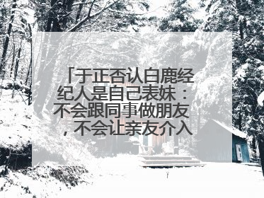 于正否认白鹿经纪人是自己表妹：不会跟同事做朋友，不会让亲友介入到我的工作