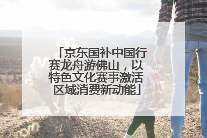 京东国补中国行赛龙舟游佛山，以特色文化赛事激活区域消费新动能