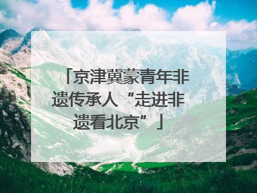 京津冀蒙青年非遗传承人“走进非遗看北京”