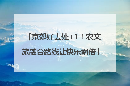 京郊好去处+1！农文旅融合路线让快乐翻倍
