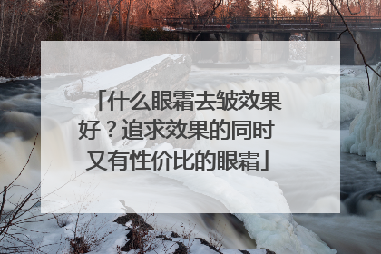 什么眼霜去皱效果好？追求效果的同时又有性价比的眼霜