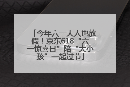 今年六一大人也放假！京东618“六一惊喜日”陪“大小孩”一起过节